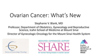 Ovarian Cancer: What’s New
Stephanie V. Blank, MD
Professor, Department of Obstetrics, Gynecology and Reproductive
Science, Icahn School of Medicine at Mount Sinai
Director of Gynecologic Oncology for the Mount Sinai Health System
 