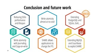Conclusion and future work
24
FTL
Write atomicity
with Journaling
and Copy-on-write
SHARE allows
applications to
change the FTL
Extending MySQL
and Couchbase
to exploit SHARE
Reducing SSDs
performance
and lifespan
Write atomicity
almost at no cost!
Extending
PostgreSQL and
SQLite, Ext4, …
 