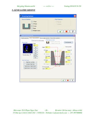 Bµi gi¶ng MastercamX4 ----  ---- Tr−êng §H KTCN-TN
Biªn so¹n: Th.S Ph¹m Ngäc Duy - 21 - Bé m«n: ChÕ t¹o m¸y – Khoa c¬ khÝ
TT §µo t¹o CAD/CAM/CNC – VITECH -- Website: Cadcamvitech.com --- §T: 0977008004
5. L NH LATHE GROOVE
 