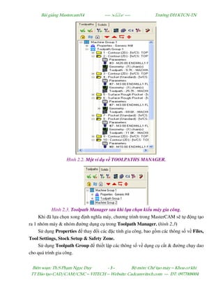 Bµi gi¶ng MastercamX4 ----  ---- Tr−êng §H KTCN-TN
Biªn so¹n: Th.S Ph¹m Ngäc Duy - 3 - Bé m«n: ChÕ t¹o m¸y – Khoa c¬ khÝ
TT §µo t¹o CAD/CAM/CNC – VITECH -- Website: Cadcamvitech.com --- §T: 0977008004
Hình 2.2. M t ví d v TOOLPATHS MANAGER.
Hình 2.3. Toolpath Manager sau khi l a ch n ki u máy gia công.
Khi ã l a ch n xong nh nghĩa máy, chương trình trong MasterCAM s t ng t o
ra 1 nhóm máy & nhóm ư ng d ng c trong Toolpath Manager. (hình 2.3)
S d ng Properties thay i các c tính gia công, bao g m các thông s v Files,
Tool Settings, Stock Setup & Safety Zone.
S d ng Toolpath Group thi t l p các thông s v d ng c c t & ư ng ch y dao
cho quá trình gia công.
 