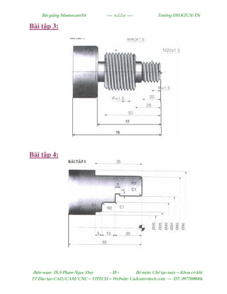 Bµi gi¶ng MastercamX4 ----  ---- Tr−êng §H KTCN-TN
Biªn so¹n: Th.S Ph¹m Ngäc Duy - 35 - Bé m«n: ChÕ t¹o m¸y – Khoa c¬ khÝ
TT §µo t¹o CAD/CAM/CNC – VITECH -- Website: Cadcamvitech.com --- §T: 0977008004
Bài t p 3:
Bài t p 4:
 