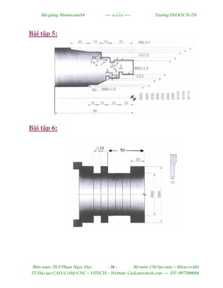 Bµi gi¶ng MastercamX4 ----  ---- Tr−êng §H KTCN-TN
Biªn so¹n: Th.S Ph¹m Ngäc Duy - 36 - Bé m«n: ChÕ t¹o m¸y – Khoa c¬ khÝ
TT §µo t¹o CAD/CAM/CNC – VITECH -- Website: Cadcamvitech.com --- §T: 0977008004
Bài t p 5:
Bài t p 6:
 