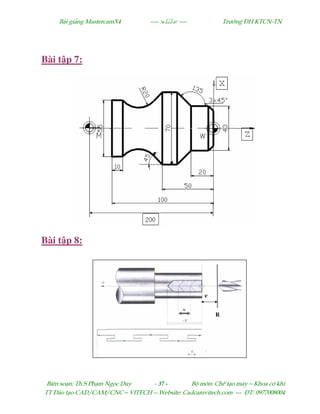 Bµi gi¶ng MastercamX4 ----  ---- Tr−êng §H KTCN-TN
Biªn so¹n: Th.S Ph¹m Ngäc Duy - 37 - Bé m«n: ChÕ t¹o m¸y – Khoa c¬ khÝ
TT §µo t¹o CAD/CAM/CNC – VITECH -- Website: Cadcamvitech.com --- §T: 0977008004
Bài t p 7:
Bài t p 8:
 