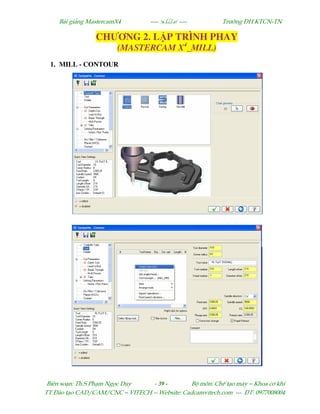 Bµi gi¶ng MastercamX4 ----  ---- Tr−êng §H KTCN-TN
Biªn so¹n: Th.S Ph¹m Ngäc Duy - 39 - Bé m«n: ChÕ t¹o m¸y – Khoa c¬ khÝ
TT §µo t¹o CAD/CAM/CNC – VITECH -- Website: Cadcamvitech.com --- §T: 0977008004
CHƯƠNG 2. L P TRÌNH PHAY
(MASTERCAM X4
_MILL)
1. MILL - CONTOUR
 