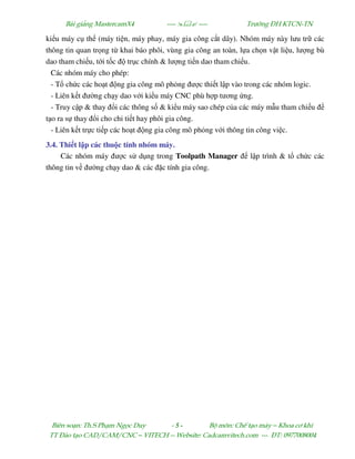 Bµi gi¶ng MastercamX4 ----  ---- Tr−êng §H KTCN-TN
Biªn so¹n: Th.S Ph¹m Ngäc Duy - 5 - Bé m«n: ChÕ t¹o m¸y – Khoa c¬ khÝ
TT §µo t¹o CAD/CAM/CNC – VITECH -- Website: Cadcamvitech.com --- §T: 0977008004
ki u máy c th (máy ti n, máy phay, máy gia công c t dây). Nhóm máy này lưu tr các
thông tin quan tr ng t khai báo phôi, vùng gia công an toàn, l a ch n v t li u, lư ng bù
dao tham chi u, t i t c tr c chính & lư ng ti n dao tham chi u.
Các nhóm máy cho phép:
- T ch c các ho t ng gia công mô ph ng ư c thi t l p vào trong các nhóm logic.
- Liên k t ư ng ch y dao v i ki u máy CNC phù h p tương ng.
- Truy c p & thay i các thông s & ki u máy sao chép c a các máy m u tham chi u
t o ra s thay i cho chi ti t hay phôi gia công.
- Liên k t tr c ti p các ho t ng gia công mô ph ng v i thông tin công vi c.
3.4. Thi t l p các thu c tính nhóm máy.
Các nhóm máy ư c s d ng trong Toolpath Manager l p trình & t ch c các
thông tin v ư ng ch y dao & các c tính gia công.
 