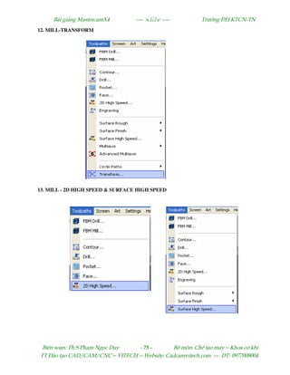 Bµi gi¶ng MastercamX4 ----  ---- Tr−êng §H KTCN-TN
Biªn so¹n: Th.S Ph¹m Ngäc Duy - 75 - Bé m«n: ChÕ t¹o m¸y – Khoa c¬ khÝ
TT §µo t¹o CAD/CAM/CNC – VITECH -- Website: Cadcamvitech.com --- §T: 0977008004
12. MILL-TRANSFORM
13. MILL - 2D HIGH SPEED & SURFACE HIGH SPEED
 