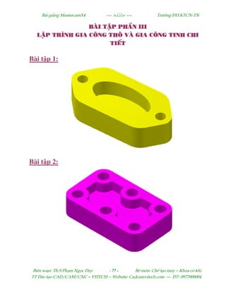 Bµi gi¶ng MastercamX4 ----  ---- Tr−êng §H KTCN-TN
Biªn so¹n: Th.S Ph¹m Ngäc Duy - 77 - Bé m«n: ChÕ t¹o m¸y – Khoa c¬ khÝ
TT §µo t¹o CAD/CAM/CNC – VITECH -- Website: Cadcamvitech.com --- §T: 0977008004
BµI TËP PHÇN IIBµI TËP PHÇN IIBµI TËP PHÇN IIBµI TËP PHÇN IIIIII
LËP TR×NH GIA C¤NG TH¤ Vµ GIA C¤NG TINH CHILËP TR×NH GIA C¤NG TH¤ Vµ GIA C¤NG TINH CHILËP TR×NH GIA C¤NG TH¤ Vµ GIA C¤NG TINH CHILËP TR×NH GIA C¤NG TH¤ Vµ GIA C¤NG TINH CHI
TIÕTTIÕTTIÕTTIÕT
Bài t p 1:
Bài t p 2:
 