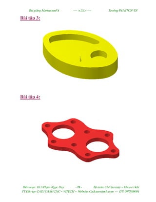 Bµi gi¶ng MastercamX4 ----  ---- Tr−êng §H KTCN-TN
Biªn so¹n: Th.S Ph¹m Ngäc Duy - 78 - Bé m«n: ChÕ t¹o m¸y – Khoa c¬ khÝ
TT §µo t¹o CAD/CAM/CNC – VITECH -- Website: Cadcamvitech.com --- §T: 0977008004
Bài t p 3:
Bài t p 4:
 