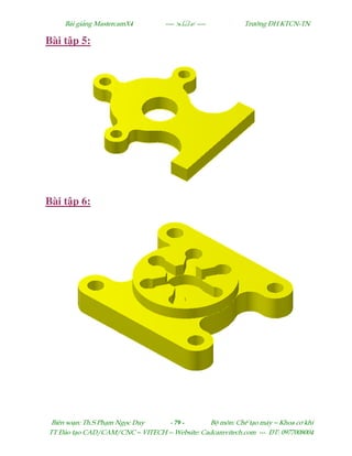 Bµi gi¶ng MastercamX4 ----  ---- Tr−êng §H KTCN-TN
Biªn so¹n: Th.S Ph¹m Ngäc Duy - 79 - Bé m«n: ChÕ t¹o m¸y – Khoa c¬ khÝ
TT §µo t¹o CAD/CAM/CNC – VITECH -- Website: Cadcamvitech.com --- §T: 0977008004
Bài t p 5:
Bài t p 6:
 