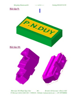 Bµi gi¶ng MastercamX4 ----  ---- Tr−êng §H KTCN-TN
Biªn so¹n: Th.S Ph¹m Ngäc Duy - 81 - Bé m«n: ChÕ t¹o m¸y – Khoa c¬ khÝ
TT §µo t¹o CAD/CAM/CNC – VITECH -- Website: Cadcamvitech.com --- §T: 0977008004
Bài t p 9:
Bài t p 10:
 