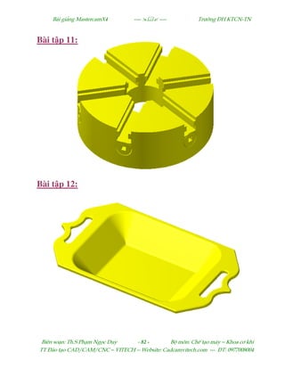 Bµi gi¶ng MastercamX4 ----  ---- Tr−êng §H KTCN-TN
Biªn so¹n: Th.S Ph¹m Ngäc Duy - 82 - Bé m«n: ChÕ t¹o m¸y – Khoa c¬ khÝ
TT §µo t¹o CAD/CAM/CNC – VITECH -- Website: Cadcamvitech.com --- §T: 0977008004
Bài t p 11:
Bài t p 12:
 