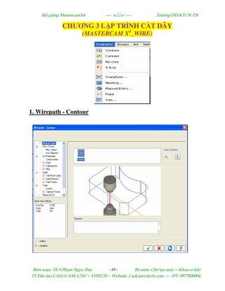 Bµi gi¶ng MastercamX4 ----  ---- Tr−êng §H KTCN-TN
Biªn so¹n: Th.S Ph¹m Ngäc Duy - 89 - Bé m«n: ChÕ t¹o m¸y – Khoa c¬ khÝ
TT §µo t¹o CAD/CAM/CNC – VITECH -- Website: Cadcamvitech.com --- §T: 0977008004
CHƯƠNG 3 L P TRÌNH C T DÂY
(MASTERCAM X4
_WIRE)
1. Wirepath - Contour
 