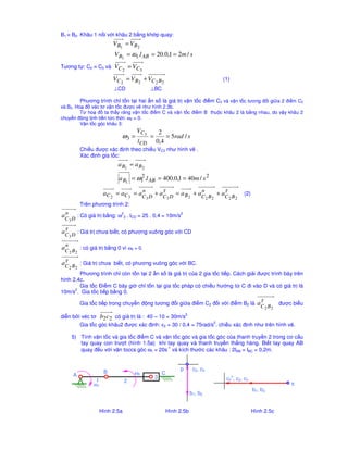 c tính theo công th
c: 
W = 3n – (2P5 + P4) + rth - Wth 
= 3 * 6 – (2 * 8 + 1) + 0 – 0 = 1 
Chn khâu 1 là khâu dan, vì có khp loi cao là hai 
biên dng răng ñang tiêp xúc vi nhau tai A, do vay ta phi 
thay thê khp cao thành khp thâp (hình 1.4b). 
Bac t do cơ câu thay thê: Hình 1.4c 
W = 3 * 7 – (2 * 8 + 0) + 0 – 0 = 1 
khi tách nhóm ta có 1 nhóm tĩnh ñinh loi 2: (2’,2) và nhóm loi 3: (3,4,5,6) như hình 1.4c. 
ðây là cơ câu loi 3. 
Công th
c câu to cơ câu : 1 = 1 + 0 + 0 
5) Tính bac t do và xêp loi cơ câu ñiêu khien nôi trc (hình 1.5a) 
1 
2 
3 
5 4 
Hình 1.5a Hình 1.5b Hình 15c 
Bac t do cơ câu Hình 1.5a ñư 