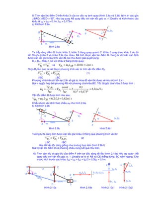 O2 A 
O1 
O3 
E 
O7 
D 
C B 
1 
2 
3 
4 
5 
6 
Hình 1.6a 
Chn khâu 1 là khâu dan, vì có khp 
loi cao là khp cam (tiêp xúc gi!a cam 1 và 
con lăn 2, do vay ta phi thay thê khp cao 
thành khp thâp (hình 1.6b). 
Bac t do cơ câu thay thê: 
W = 3 * 7 – (2 * 10 + 0) + 0 – 0 = 1 
Khi tách nhóm ta có 3 nhóm tĩnh ñinh 
loi 2 như hình 1.6c. ðây là cơ câu loi 2. 
Công th
c câu to cơ câu : 
1 = 1 + 0 + 0 + 0 + 0 
O2 A 
O1 
O3 
C B 
2 
E 
7 
Hình 1.6b Hình 1.6c 
8) Tính bac t do và xêp loi cơ câu máy nghiên (hình 1.8a): 
2 
B 
2 
3 
Hình 1.8a Hình 1.8b Hình 1.8c 
Bac t do cơ câu Hình 1.8a ñư 