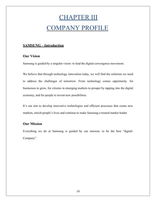 10
CHAPTER III
COMPANY PROFILE
SAMSUNG – Introduction
Our Vision
Samsung is guided by a singular vision: to lead the digital convergence movement.
We believe that through technology innovation today, we will find the solutions we need
to address the challenges of tomorrow. From technology comes opportunity for
businesses to grow, for citizens in emerging markets to prosper by tapping into the digital
economy, and for people to invent new possibilities.
It’s our aim to develop innovative technologies and efficient processes that create new
markets, enrich people’s lives and continue to make Samsung a trusted market leader
Our Mission
Everything we do at Samsung is guided by our mission: to be the best “digital-
Company”.
 