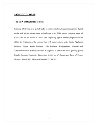 13
SAMSUNG GLOBAL
The DNA of Digital Innovation
Samsung Electronics is a global leader in semiconductors, telecommunications, digital
media and digital convergence technologies with 2004 parent company sales of
US$55.2Bn and net income of US$10.3Bn. Employing approx. 113,000 people in over 90
offices in 48 countries, the company has of 5 main business units: Digital Appliance
Business, Digital Media Business, LCD Business, Semiconductor Business and
Telecommunication Network Business. Recognized as one of the fastest growing global
brands, Samsung Electronics Corporation is the world’s largest pro ducer of Colour
Monitors, Colour TVs, Memory Chips and TFT LCD’s.
 