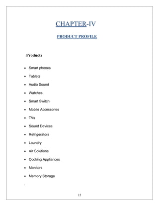 15
CHAPTER-IV
PRODUCT PROFILE
Products
• Smart phones
• Tablets
• Audio Sound
• Watches
• Smart Switch
• Mobile Accessories
• TVs
• Sound Devices
• Refrigerators
• Laundry
• Air Solutions
• Cooking Appliances
• Monitors
• Memory Storage
.
 