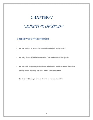 16
CHAPTER-V
OBJECTIVE OF STUDY
OBJECTIVES OF THE PROJECT
• To find number of brands of consumer durable in Meerut district.
• To study brand preference of consumer for consumer durable goods..
• To find most important parameter for selection of brand of Colour television,
Refrigerators, Washing machine, DVD, Microwave oven.
• To study profit margin of major brands in consumer durable.
 