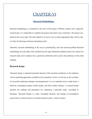 17
CHAPTER-VI
Research Methodology
Research methodology is considered as the nerve of the project. Without a proper well- organized
research plan, it is impossible to complete the project and reach to any conclusion. The project was
based on the survey plan. The main objective of survey was to collect appropriate data, which work
as a base for drawing conclusion and getting result.
Therefore, research methodology is the way to systematically solve the research problem.Research
methodology not only talks of the methods but also logic behind the methods used in the context of a
research study and it explains why a particular method has been used in the preference of the other
methods
Research design
Research design is important primarily because of the increased complexity in the marketas
well as marketing approaches available to the researchers. In fact, it is the key to the evolution
of successful marketing strategies and programmers. It is an important tool to study buyer’s
behavior, consumption pattern, brand loyalty, and focus market changes. A research design
specifies the methods and procedures for conducting a particular study. According to
Kerlinger, “Research Design is a plan, conceptual structure, and strategy of investigation
conceived as to obtain answers to research questions and to control variance.
 
