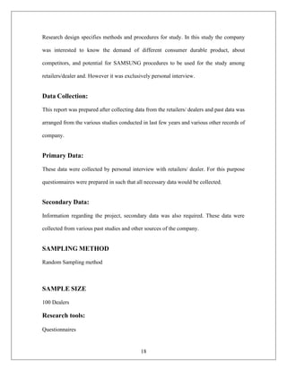 18
Research design specifies methods and procedures for study. In this study the company
was interested to know the demand of different consumer durable product, about
competitors, and potential for SAMSUNG procedures to be used for the study among
retailers/dealer and. However it was exclusively personal interview.
Data Collection:
This report was prepared after collecting data from the retailers/ dealers and past data was
arranged from the various studies conducted in last few years and various other records of
company.
Primary Data:
These data were collected by personal interview with retailers/ dealer. For this purpose
questionnaires were prepared in such that all necessary data would be collected.
Secondary Data:
Information regarding the project, secondary data was also required. These data were
collected from various past studies and other sources of the company.
SAMPLING METHOD
Random Sampling method
SAMPLE SIZE
100 Dealers
Research tools:
Questionnaires
 