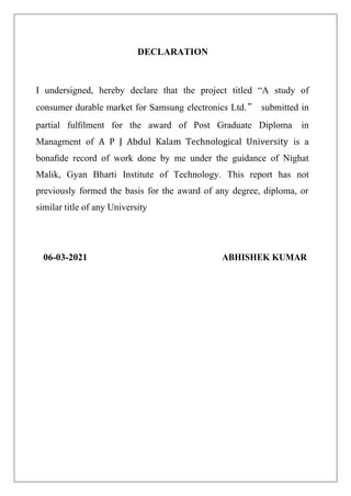 DECLARATION
I undersigned, hereby declare that the project titled “A study of
consumer durable market for Samsung electronics Ltd.” submitted in
partial fulﬁlment for the award of Post Graduate Diploma in
Managment of A P J Abdul Kalam Technological University is a
bonaﬁde record of work done by me under the guidance of Nighat
Malik, Gyan Bharti Institute of Technology. This report has not
previously formed the basis for the award of any degree, diploma, or
similar title of any University
06-03-2021 ABHISHEK KUMAR
 