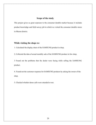 20
Scope of the study
This project gives us great exposure to the consumer durable market because it includes
product knowledge and field survey job in which we visited the consumer durable stores
in Meerut district.
While visiting the shops we
1. Calculated the display share of the SAMSUNG product in shop.
2. Collected the data of actual monthly sale of the SAMSUNG product in few shop.
3 Found out the problems that the dealer were facing while selling the SAMSUNG
product.
4. Found out the customer response for SAMSUNG products by asking the owner of the
shop.
5. Checked whether demo calls were attended or not.
 