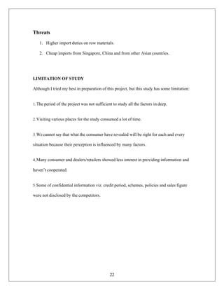 22
Threats
1. Higher import duties on row materials.
2. Cheap imports from Singapore, China and from other Asian countries.
LIMITATION OF STUDY
Although I tried my best in preparation of this project, but this study has some limitation:
1.The period of the project was not sufficient to study all the factors in deep.
2.Visiting various places for the study consumed a lot of time.
3.We cannot say that what the consumer have revealed will be right for each and every
situation because their perception is influenced by many factors.
4.Many consumer and dealers/retailers showed less interest in providing information and
haven’t cooperated.
5.Some of confidential information viz. credit period, schemes, policies and sales figure
were not disclosed by the competitors.
 