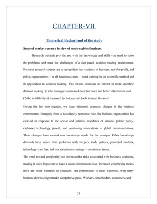 23
CHAPTER-VII
Theoretical Background of the study
Scope of market research in view of modern global business.
Research methods provide you with the knowledge and skills you need to solve
the problems and meet the challenges of a fast-paced decision-making environment.
Business research courses are a recognition that students in business, not-for-profit, and
public organizations – in all functional areas – need training in the scientific method and
its application to decision making. Two factors stimulate an interest in more scientific
decision making: (1) the manager’s increased need for more and better information and
(2) the availability of improved techniques and tools to meet thisneed.
During the last two decades, we have witnessed dramatic changes in the business
environment. Emerging from a historically economic role, the business organization has
evolved in response to the social and political mandates of national public policy,
explosive technology growth, and continuing innovations in global communications.
These changes have created new knowledge needs for the manager. Other knowledge
demands have arisen from problems with mergers, trade policies, protected markets,
technology transfers, and macroeconomic savings – investment issues.
The trend toward complexity has increased the risks associated with business decisions,
making it more important to have a sound information base. Increased complexity means
there are more variables to consider. The competition is more vigorous, with many
business downsizing to make competitive gains. Workers, shareholders, customers, and
 