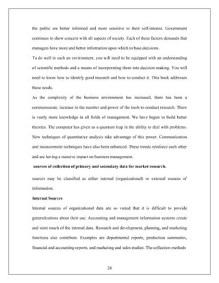 24
the public are better informed and more sensitive to their self-interest. Government
continues to show concern with all aspects of society. Each of these factors demands that
managers have more and better information upon which to base decisions.
To do well in such an environment, you will need to be equipped with an understanding
of scientific methods and a means of incorporating them into decision making. You will
need to know how to identify good research and how to conduct it. This book addresses
these needs.
As the complexity of the business environment has increased, there has been a
commensurate, increase in the number and power of the tools to conduct research. There
is vastly more knowledge in all fields of management. We have begun to build better
theories. The computer has given us a quantum leap in the ability to deal with problems.
New techniques of quantitative analysis take advantage of this power. Communication
and measurement techniques have also been enhanced. These trends reinforce each other
and are having a massive impact on business management.
sources of collection of primary and secondary data for market research.
sources may be classified as either internal (organizational) or external sources of
information.
Internal Sources
Internal sources of organizational data are so varied that it is difficult to provide
generalizations about their use. Accounting and management information systems create
and store much of the internal data. Research and development, planning, and marketing
functions also contribute. Examples are departmental reports, production summaries,
financial and accounting reports, and marketing and sales studies. The collection methods
 