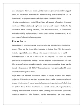 25
used are unique to the specific situation, and collection success depends on knowing just
where and how to look. Sometimes the information may exist in central files (i.e., at
headquarters), in computer database, or in departmental chronological files.
In other organizations, a central library keeps all relevant information. Systematic
searches should be made through exploratory interviews with everyone who handles the
information. Often company librarians, MIS. PR/communications, or departmental
secretaries can help in pinpointing critical data sources. Internal data sources may be the
only source of information for many studies.
External Sources
External sources are created outside the organization and are more varied than internal
sources. There are also better defined methods for finding them. This discussion is
restricted to published sources, although other sources of information may be useful.
Published sources of data can be classified into five categories. The newest and fastest
growing one is computerized database. They are composed of interrelated data files. The
files are sets of records grouped together for storage on some medium. Access may be
through online search or CD-ROM. Online databases are often specialized and focus on
information about a particular field.
Major source of published information consists of diverse materials from special
collections. Within this category there are many reference books, each a compendium of
a range of information. A second group includes university publications, of which there
are master’s theses, doctoral dissertations, and research records. A third group includes
company publications such as financial reports, company policy statements, speeches by
prominent executives, sales literature, product specifications, and many others.
 