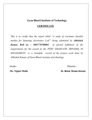 Gyan Bharti Institute of Technology
CERTIFICATE
This is to certify that the report titled “A study of consumer durable
market for Samsung electronics L.td'” being submitted by Abhishek
Kumar, Roll no – 2003770700005 in partial fulﬁlment of the
requirements for the award of the POST GRADUATE DIPLOMA IN
MANAGMENT, is a bonaﬁde record of the project work done by
Abhishek Kumar of Gyan Bharti institute of technology.
Guide:- Director:-
Ms. Nighat Malik Dr. Mohd. Shoeb Ahmed
 