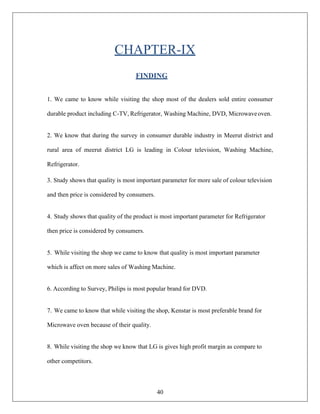 40
CHAPTER-IX
FINDING
1. We came to know while visiting the shop most of the dealers sold entire consumer
durable product including C-TV, Refrigerator, Washing Machine, DVD, Microwaveoven.
2. We know that during the survey in consumer durable industry in Meerut district and
rural area of meerut district LG is leading in Colour television, Washing Machine,
Refrigerator.
3. Study shows that quality is most important parameter for more sale of colour television
and then price is considered by consumers.
4. Study shows that quality of the product is most important parameter for Refrigerator
then price is considered by consumers.
5. While visiting the shop we came to know that quality is most important parameter
which is affect on more sales of Washing Machine.
6. According to Survey, Philips is most popular brand for DVD.
7. We came to know that while visiting the shop, Kenstar is most preferable brand for
Microwave oven because of their quality.
8. While visiting the shop we know that LG is gives high profit margin as compare to
other competitors.
 