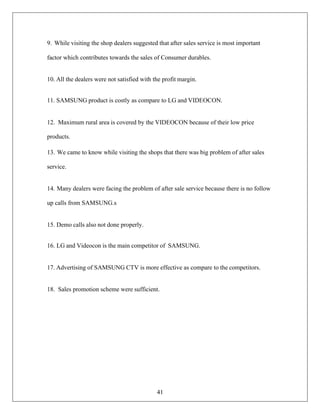 41
9. While visiting the shop dealers suggested that after sales service is most important
factor which contributes towards the sales of Consumer durables.
10. All the dealers were not satisfied with the profit margin.
11. SAMSUNG product is costly as compare to LG and VIDEOCON.
12. Maximum rural area is covered by the VIDEOCON because of their low price
products.
13. We came to know while visiting the shops that there was big problem of after sales
service.
14. Many dealers were facing the problem of after sale service because there is no follow
up calls from SAMSUNG.s
15. Demo calls also not done properly.
16. LG and Videocon is the main competitor of SAMSUNG.
17. Advertising of SAMSUNG CTV is more effective as compare to the competitors.
18. Sales promotion scheme were sufficient.
 
