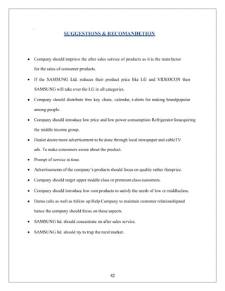42
.
SUGGESTIONS & RECOMANDETION
• Company should improve the after sales service of products as it is the mainfactor
for the sales of consumer products.
• If the SAMSUNG Ltd. reduces their product price like LG and VIDEOCON then
SAMSUNG will take over the LG in all categories.
• Company should distribute free key chain, calendar, t-shirts for making brandpopular
among people.
• Company should introduce low price and low power consumption Refrigeratorforacquiring
the middle income group.
• Dealer desire more advertisement to be done through local newspaper and cableTV
ads. To make consumers aware about the product.
• Prompt of service in time.
• Advertisements of the company’s products should focus on quality rather thenprice.
• Company should target upper middle class or premium class customers.
• Company should introduce low cost products to satisfy the needs of low or middleclass.
• Demo calls as well as follow up Help Company to maintain customer relationshipand
hence the company should focus on these aspects.
• SAMSUNG ltd. should concentrate on after sales service.
• SAMSUNG ltd. should try to trap the rural market.
 