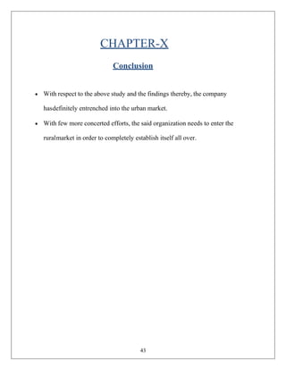 43
CHAPTER-X
Conclusion
• With respect to the above study and the findings thereby, the company
hasdefinitely entrenched into the urban market.
• With few more concerted efforts, the said organization needs to enter the
ruralmarket in order to completely establish itself all over.
 