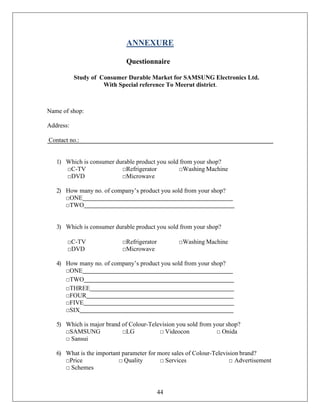 44
ANNEXURE
Questionnaire
Study of Consumer Durable Market for SAMSUNG Electronics Ltd.
With Special reference To Meerut district.
Name of shop:
Address:
Contact no.:
1) Which is consumer durable product you sold from your shop?
□C-TV □Refrigerator □Washing Machine
□DVD □Microwave
2) How many no. of company’s product you sold from your shop?
□ONE
□TWO
3) Which is consumer durable product you sold from your shop?
□C-TV □Refrigerator □Washing Machine
□DVD □Microwave
4) How many no. of company’s product you sold from your shop?
□ONE
□TWO
□THREE
□FOUR
□FIVE
□SIX
5) Which is major brand of Colour-Television you sold from your shop?
□SAMSUNG □LG □ Videocon □ Onida
□ Sansui
6) What is the important parameter for more sales of Colour-Television brand?
□Price □ Quality □ Services □ Advertisement
□ Schemes
 