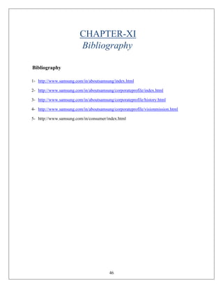 46
CHAPTER-XI
Bibliography
Bibliography
1- http://www.samsung.com/in/aboutsamsung/index.html
2- http://www.samsung.com/in/aboutsamsung/corporateprofile/index.html
3- http://www.samsung.com/in/aboutsamsung/corporateprofile/history.html
4- http://www.samsung.com/in/aboutsamsung/corporateprofile/visionmission.html
5- http://www.samsung.com/in/consumer/index.html
 
