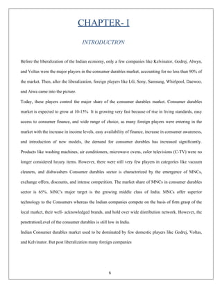 6
CHAPTER- I
INTRODUCTION
Before the liberalization of the Indian economy, only a few companies like Kelvinator, Godrej, Alwyn,
and Voltas were the major players in the consumer durables market, accounting for no less than 90% of
the market. Then, after the liberalization, foreign players like LG, Sony, Samsung, Whirlpool, Daewoo,
and Aiwa came into the picture.
Today, these players control the major share of the consumer durables market. Consumer durables
market is expected to grow at 10-15% It is growing very fast because of rise in living standards, easy
access to consumer finance, and wide range of choice, as many foreign players were entering in the
market with the increase in income levels, easy availability of finance, increase in consumer awareness,
and introduction of new models, the demand for consumer durables has increased significantly.
Products like washing machines, air conditioners, microwave ovens, color televisions (C-TV) were no
longer considered luxury items. However, there were still very few players in categories like vacuum
cleaners, and dishwashers Consumer durables sector is characterized by the emergence of MNCs,
exchange offers, discounts, and intense competition. The market share of MNCs in consumer durables
sector is 65%. MNC's major target is the growing middle class of India. MNCs offer superior
technology to the Consumers whereas the Indian companies compete on the basis of firm grasp of the
local market, their well- acknowledged brands, and hold over wide distribution network. However, the
penetrationLevel of the consumer durables is still low in India.
Indian Consumer durables market used to be dominated by few domestic players like Godrej, Voltas,
and Kelvinator. But post liberalization many foreign companies
 