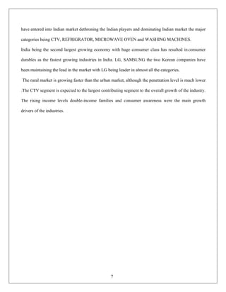 7
have entered into Indian market dethroning the Indian players and dominating Indian market the major
categories being CTV, REFRIGRATOR, MICROWAVE OVEN and WASHING MACHINES.
India being the second largest growing economy with huge consumer class has resulted in consumer
durables as the fastest growing industries in India. LG, SAMSUNG the two Korean companies have
been maintaining the lead in the market with LG being leader in almost all the categories.
The rural market is growing faster than the urban market, although the penetration level is much lower
.The CTV segment is expected to the largest contributing segment to the overall growth of the industry.
The rising income levels double-income families and consumer awareness were the main growth
drivers of the industries.
 