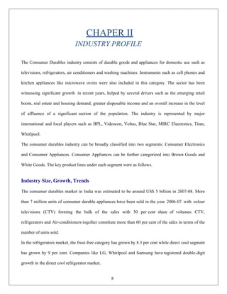 8
CHAPER II
INDUSTRY PROFILE
The Consumer Durables industry consists of durable goods and appliances for domestic use such as
televisions, refrigerators, air conditioners and washing machines. Instruments such as cell phones and
kitchen appliances like microwave ovens were also included in this category. The sector has been
witnessing significant growth in recent years, helped by several drivers such as the emerging retail
boom, real estate and housing demand, greater disposable income and an overall increase in the level
of affluence of a significant section of the population. The industry is represented by major
international and local players such as BPL, Videocon, Voltas, Blue Star, MIRC Electronics, Titan,
Whirlpool.
The consumer durables industry can be broadly classified into two segments: Consumer Electronics
and Consumer Appliances. Consumer Appliances can be further categorized into Brown Goods and
White Goods. The key product lines under each segment were as follows.
Industry Size, Growth, Trends
The consumer durables market in India was estimated to be around US$ 5 billion in 2007-08. More
than 7 million units of consumer durable appliances have been sold in the year 2006-07 with colour
televisions (CTV) forming the bulk of the sales with 30 per cent share of volumes. CTV,
refrigerators and Air-conditioners together constitute more than 60 per cent of the sales in terms of the
number of units sold.
In the refrigerators market, the frost-free category has grown by 8.3 per cent while direct cool segment
has grown by 9 per cent. Companies like LG, Whirlpool and Samsung have registered double-digit
growth in the direct cool refrigerator market.
 