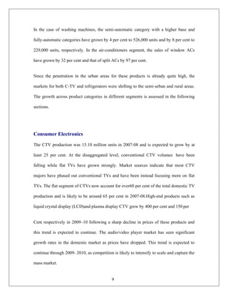 9
In the case of washing machines, the semi-automatic category with a higher base and
fully-automatic categories have grown by 4 per cent to 526,000 units and by 8 per cent to
229,000 units, respectively. In the air-conditioners segment, the sales of window ACs
have grown by 32 per cent and that of split ACs by 97 per cent.
Since the penetration in the urban areas for these products is already quite high, the
markets for both C-TV and refrigerators were shifting to the semi-urban and rural areas.
The growth across product categories in different segments is assessed in the following
sections.
Consumer Electronics
The CTV production was 15.10 million units in 2007-08 and is expected to grow by at
least 25 per cent. At the disaggregated level, conventional CTV volumes have been
falling while flat TVs have grown strongly. Market sources indicate that most CTV
majors have phased out conventional TVs and have been instead focusing more on flat
TVs. The flat segment of CTVs now account for over60 per cent of the total domestic TV
production and is likely to be around 65 per cent in 2007-08.High-end products such as
liquid crystal display (LCD)and plasma display CTV grew by 400 per cent and 150 per
Cent respectively in 2009–10 following a sharp decline in prices of these products and
this trend is expected to continue. The audio/video player market has seen significant
growth rates in the domestic market as prices have dropped. This trend is expected to
continue through 2009- 2010, as competition is likely to intensify to scale and capture the
mass market.
 