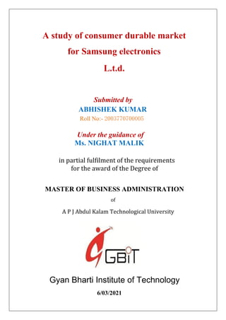 A study of consumer durable market
for Samsung electronics
L.t.d.
Submitted by
ABHISHEK KUMAR
Roll No:- 2003770700005
Under the guidance of
Ms. NIGHAT MALIK
in partial fulfilment of the requirements
for the award of the Degree of
MASTER OF BUSINESS ADMINISTRATION
of
A P J Abdul Kalam Technological University
Gyan Bharti Institute of Technology
6/03/2021
 