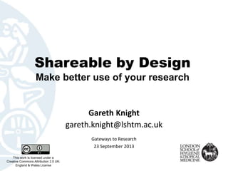 Shareable by Design
Make better use of your research
Gareth Knight
gareth.knight@lshtm.ac.uk
This work is licensed under a
Creative Commons Attribution 2.0 UK:
England & Wales License
Gateways to Research
23 September 2013
 