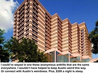 I could’ve stayed in one these anonymous anthills that are the same  everywhere. I wouldn’t have helped to keep Austin weird this way.  Or connect with Austin’s weirdness. Plus, $300 a night is steep. 