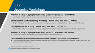 CCG:
Upcoming Workshops
Analytics in a Day Ft. Synapse Workshop | March 16th | 9:00 AM – 1:00 PM EST
• Learn how to simplify and accelerate your journey towards the modern data warehouse.
Introduction to Machine Learning Workshop | March 23rd | 9:00 AM – 11 AM EST
• Designed to provide you with an overview of machine learning concepts, real world applications, and some user-friendly tools.
Data Modernization in a Day | March 30th | 9:00 AM – 12:00 PM EST
• This workshop will cover everything from whiteboarding migration strategies to hands-on experiences with data migration tools.
Analytics in a Day Ft. Synapse Workshop | April 20th | 9:00 AM – 1:00 PM EST
• Learn how to simplify and accelerate your journey towards the modern data warehouse.
Data Governance Workshop with CCG+Profisee | May 4th | 9:00 AM – 12:00 PM EST
• Learn how leveraging an MDM strategy within the context of Data Governance drives organizational alignment, ensures data quality, and
accelerates Digital Transformation.
Read more and register at ccganalytics.com/events
Follow us on LinkedIn @CCGAnalytics to stay up to date on events
 