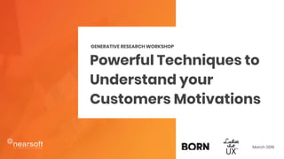 Powerful Techniques to
Understand your
Customers Motivations
GENERATIVE RESEARCH WORKSHOP
March 2018
 