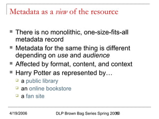 4/19/2006 DLP Brown Bag Series Spring 200610
Metadata as a view of the resource
 There is no monolithic, one-size-fits-all
metadata record
 Metadata for the same thing is different
depending on use and audience
 Affected by format, content, and context
 Harry Potter as represented by…
 a public library
 an online bookstore
 a fan site
 