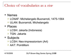 4/19/2006 DLP Brown Bag Series Spring 200611
Choice of vocabularies as a view
 Names
 LCNAF: Michelangelo Buonarroti, 1475-1564
 ULAN: Buonarroti, Michelangelo
 Places
 LCSH: Jakarta (Indonesia)
 TGN: Jakarta
 Subjects
 LCSH: Neo-impressionism (Art)
 AAT: Pointillism
 