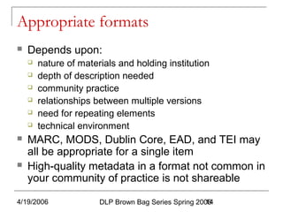 4/19/2006 DLP Brown Bag Series Spring 200614
Appropriate formats
 Depends upon:
 nature of materials and holding institution
 depth of description needed
 community practice
 relationships between multiple versions
 need for repeating elements
 technical environment
 MARC, MODS, Dublin Core, EAD, and TEI may
all be appropriate for a single item
 High-quality metadata in a format not common in
your community of practice is not shareable
 