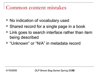 4/19/2006 DLP Brown Bag Series Spring 200616
Common content mistakes
 No indication of vocabulary used
 Shared record for a single page in a book
 Link goes to search interface rather than item
being described
 “Unknown” or “N/A” in metadata record
 